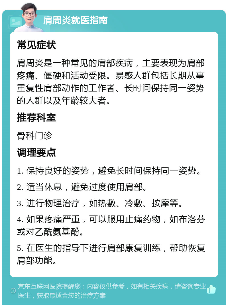 肩周炎就医指南 常见症状 肩周炎是一种常见的肩部疾病，主要表现为肩部疼痛、僵硬和活动受限。易感人群包括长期从事重复性肩部动作的工作者、长时间保持同一姿势的人群以及年龄较大者。 推荐科室 骨科门诊 调理要点 1. 保持良好的姿势，避免长时间保持同一姿势。 2. 适当休息，避免过度使用肩部。 3. 进行物理治疗，如热敷、冷敷、按摩等。 4. 如果疼痛严重，可以服用止痛药物，如布洛芬或对乙酰氨基酚。 5. 在医生的指导下进行肩部康复训练，帮助恢复肩部功能。