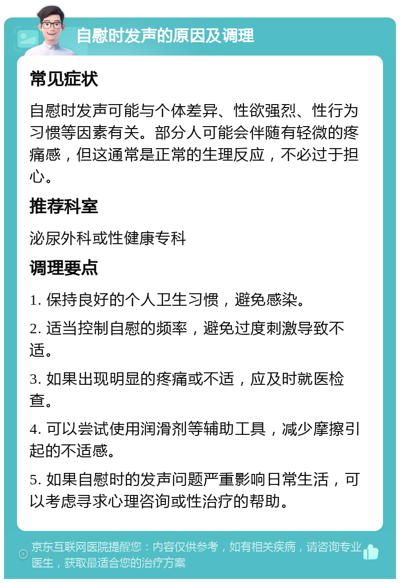 自慰时发声的原因及调理 常见症状 自慰时发声可能与个体差异、性欲强烈、性行为习惯等因素有关。部分人可能会伴随有轻微的疼痛感，但这通常是正常的生理反应，不必过于担心。 推荐科室 泌尿外科或性健康专科 调理要点 1. 保持良好的个人卫生习惯，避免感染。 2. 适当控制自慰的频率，避免过度刺激导致不适。 3. 如果出现明显的疼痛或不适，应及时就医检查。 4. 可以尝试使用润滑剂等辅助工具，减少摩擦引起的不适感。 5. 如果自慰时的发声问题严重影响日常生活，可以考虑寻求心理咨询或性治疗的帮助。