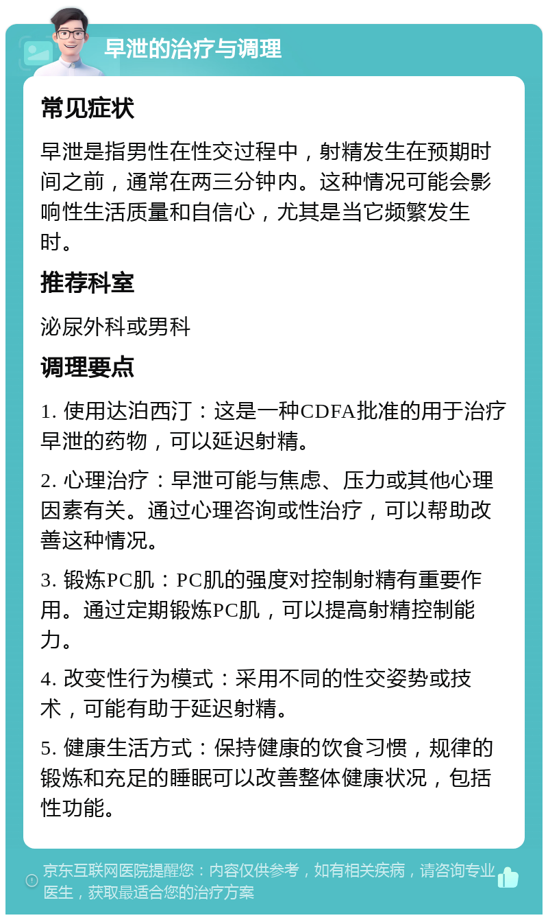 早泄的治疗与调理 常见症状 早泄是指男性在性交过程中，射精发生在预期时间之前，通常在两三分钟内。这种情况可能会影响性生活质量和自信心，尤其是当它频繁发生时。 推荐科室 泌尿外科或男科 调理要点 1. 使用达泊西汀：这是一种CDFA批准的用于治疗早泄的药物，可以延迟射精。 2. 心理治疗：早泄可能与焦虑、压力或其他心理因素有关。通过心理咨询或性治疗，可以帮助改善这种情况。 3. 锻炼PC肌：PC肌的强度对控制射精有重要作用。通过定期锻炼PC肌，可以提高射精控制能力。 4. 改变性行为模式：采用不同的性交姿势或技术，可能有助于延迟射精。 5. 健康生活方式：保持健康的饮食习惯，规律的锻炼和充足的睡眠可以改善整体健康状况，包括性功能。