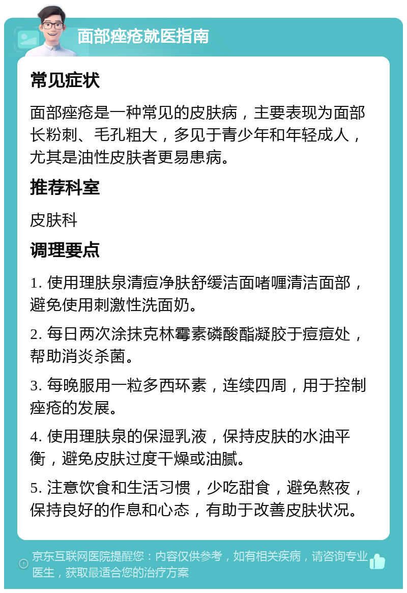 面部痤疮就医指南 常见症状 面部痤疮是一种常见的皮肤病，主要表现为面部长粉刺、毛孔粗大，多见于青少年和年轻成人，尤其是油性皮肤者更易患病。 推荐科室 皮肤科 调理要点 1. 使用理肤泉清痘净肤舒缓洁面啫喱清洁面部，避免使用刺激性洗面奶。 2. 每日两次涂抹克林霉素磷酸酯凝胶于痘痘处，帮助消炎杀菌。 3. 每晚服用一粒多西环素，连续四周，用于控制痤疮的发展。 4. 使用理肤泉的保湿乳液，保持皮肤的水油平衡，避免皮肤过度干燥或油腻。 5. 注意饮食和生活习惯，少吃甜食，避免熬夜，保持良好的作息和心态，有助于改善皮肤状况。