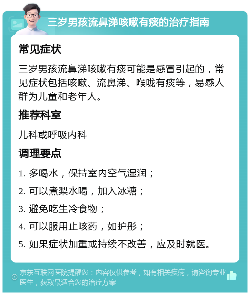 三岁男孩流鼻涕咳嗽有痰的治疗指南 常见症状 三岁男孩流鼻涕咳嗽有痰可能是感冒引起的，常见症状包括咳嗽、流鼻涕、喉咙有痰等，易感人群为儿童和老年人。 推荐科室 儿科或呼吸内科 调理要点 1. 多喝水，保持室内空气湿润； 2. 可以煮梨水喝，加入冰糖； 3. 避免吃生冷食物； 4. 可以服用止咳药，如护彤； 5. 如果症状加重或持续不改善，应及时就医。