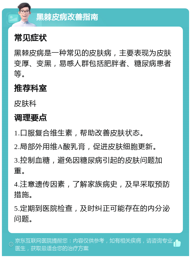 黑棘皮病改善指南 常见症状 黑棘皮病是一种常见的皮肤病，主要表现为皮肤变厚、变黑，易感人群包括肥胖者、糖尿病患者等。 推荐科室 皮肤科 调理要点 1.口服复合维生素，帮助改善皮肤状态。 2.局部外用维A酸乳膏，促进皮肤细胞更新。 3.控制血糖，避免因糖尿病引起的皮肤问题加重。 4.注意遗传因素，了解家族病史，及早采取预防措施。 5.定期到医院检查，及时纠正可能存在的内分泌问题。