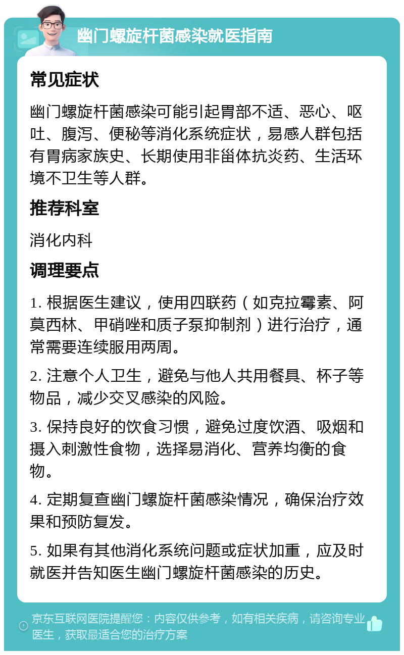 幽门螺旋杆菌感染就医指南 常见症状 幽门螺旋杆菌感染可能引起胃部不适、恶心、呕吐、腹泻、便秘等消化系统症状，易感人群包括有胃病家族史、长期使用非甾体抗炎药、生活环境不卫生等人群。 推荐科室 消化内科 调理要点 1. 根据医生建议，使用四联药（如克拉霉素、阿莫西林、甲硝唑和质子泵抑制剂）进行治疗，通常需要连续服用两周。 2. 注意个人卫生，避免与他人共用餐具、杯子等物品，减少交叉感染的风险。 3. 保持良好的饮食习惯，避免过度饮酒、吸烟和摄入刺激性食物，选择易消化、营养均衡的食物。 4. 定期复查幽门螺旋杆菌感染情况，确保治疗效果和预防复发。 5. 如果有其他消化系统问题或症状加重，应及时就医并告知医生幽门螺旋杆菌感染的历史。