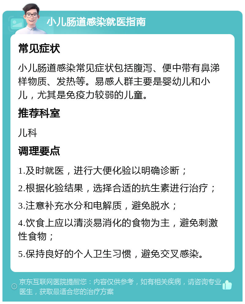 小儿肠道感染就医指南 常见症状 小儿肠道感染常见症状包括腹泻、便中带有鼻涕样物质、发热等。易感人群主要是婴幼儿和小儿，尤其是免疫力较弱的儿童。 推荐科室 儿科 调理要点 1.及时就医，进行大便化验以明确诊断； 2.根据化验结果，选择合适的抗生素进行治疗； 3.注意补充水分和电解质，避免脱水； 4.饮食上应以清淡易消化的食物为主，避免刺激性食物； 5.保持良好的个人卫生习惯，避免交叉感染。