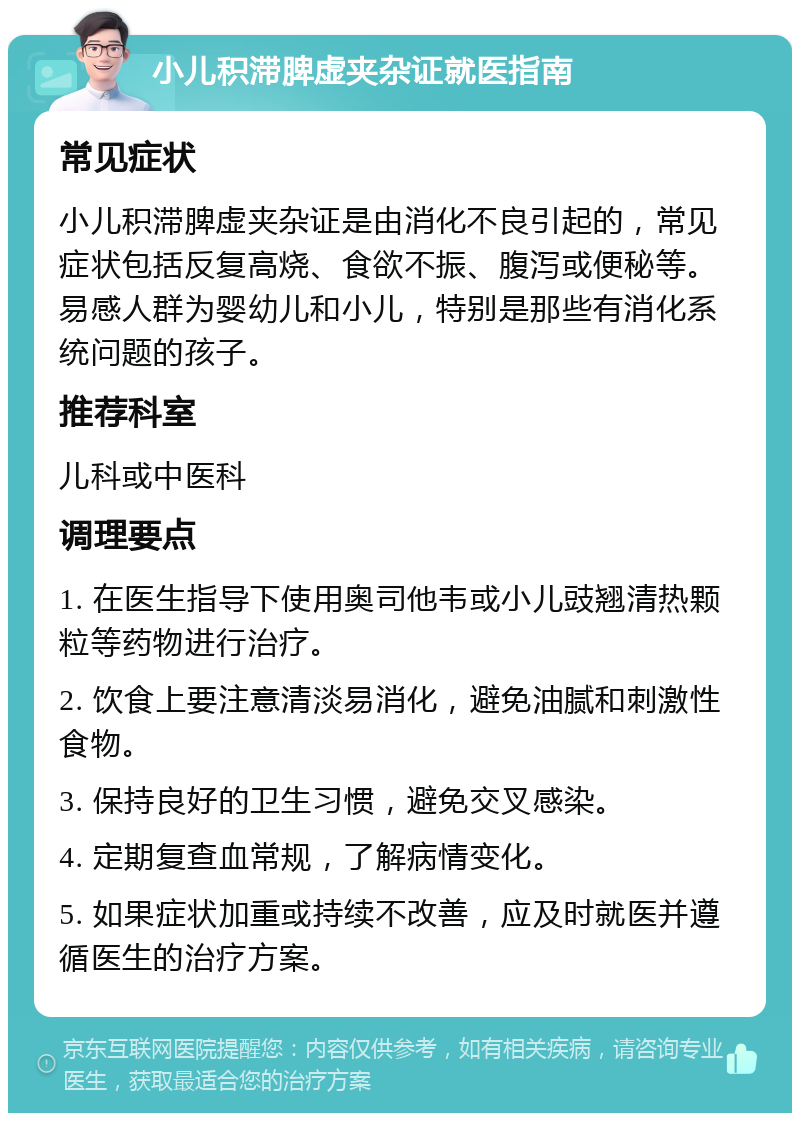 小儿积滞脾虚夹杂证就医指南 常见症状 小儿积滞脾虚夹杂证是由消化不良引起的，常见症状包括反复高烧、食欲不振、腹泻或便秘等。易感人群为婴幼儿和小儿，特别是那些有消化系统问题的孩子。 推荐科室 儿科或中医科 调理要点 1. 在医生指导下使用奥司他韦或小儿豉翘清热颗粒等药物进行治疗。 2. 饮食上要注意清淡易消化，避免油腻和刺激性食物。 3. 保持良好的卫生习惯，避免交叉感染。 4. 定期复查血常规，了解病情变化。 5. 如果症状加重或持续不改善，应及时就医并遵循医生的治疗方案。