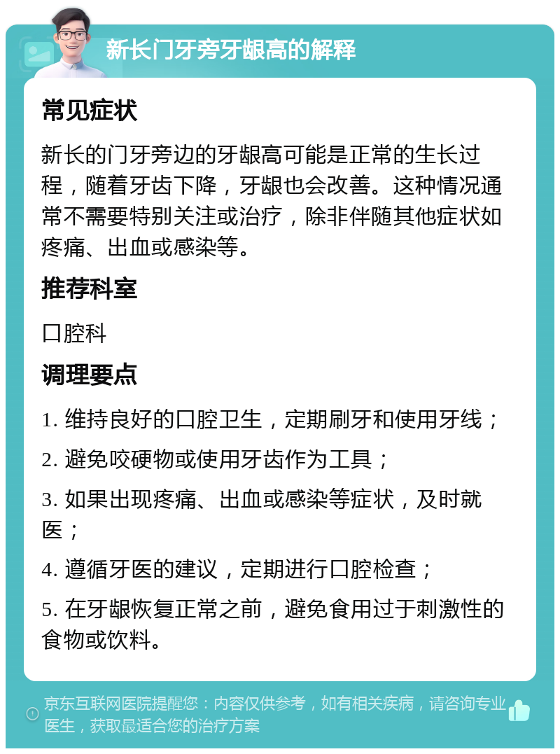 新长门牙旁牙龈高的解释 常见症状 新长的门牙旁边的牙龈高可能是正常的生长过程，随着牙齿下降，牙龈也会改善。这种情况通常不需要特别关注或治疗，除非伴随其他症状如疼痛、出血或感染等。 推荐科室 口腔科 调理要点 1. 维持良好的口腔卫生，定期刷牙和使用牙线； 2. 避免咬硬物或使用牙齿作为工具； 3. 如果出现疼痛、出血或感染等症状，及时就医； 4. 遵循牙医的建议，定期进行口腔检查； 5. 在牙龈恢复正常之前，避免食用过于刺激性的食物或饮料。