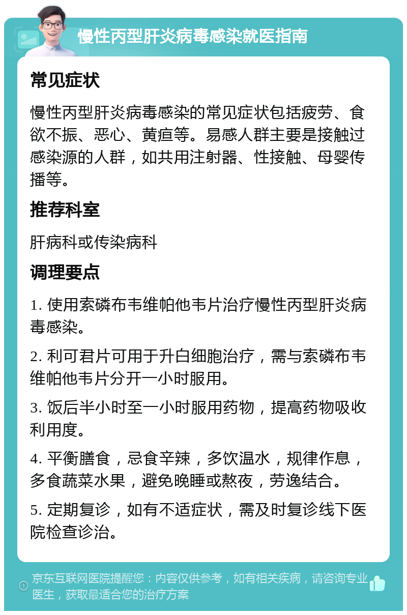 慢性丙型肝炎病毒感染就医指南 常见症状 慢性丙型肝炎病毒感染的常见症状包括疲劳、食欲不振、恶心、黄疸等。易感人群主要是接触过感染源的人群，如共用注射器、性接触、母婴传播等。 推荐科室 肝病科或传染病科 调理要点 1. 使用索磷布韦维帕他韦片治疗慢性丙型肝炎病毒感染。 2. 利可君片可用于升白细胞治疗，需与索磷布韦维帕他韦片分开一小时服用。 3. 饭后半小时至一小时服用药物，提高药物吸收利用度。 4. 平衡膳食，忌食辛辣，多饮温水，规律作息，多食蔬菜水果，避免晚睡或熬夜，劳逸结合。 5. 定期复诊，如有不适症状，需及时复诊线下医院检查诊治。