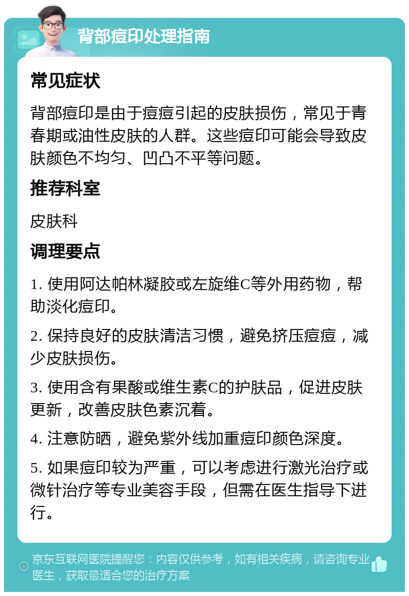 背部痘印处理指南 常见症状 背部痘印是由于痘痘引起的皮肤损伤，常见于青春期或油性皮肤的人群。这些痘印可能会导致皮肤颜色不均匀、凹凸不平等问题。 推荐科室 皮肤科 调理要点 1. 使用阿达帕林凝胶或左旋维C等外用药物，帮助淡化痘印。 2. 保持良好的皮肤清洁习惯，避免挤压痘痘，减少皮肤损伤。 3. 使用含有果酸或维生素C的护肤品，促进皮肤更新，改善皮肤色素沉着。 4. 注意防晒，避免紫外线加重痘印颜色深度。 5. 如果痘印较为严重，可以考虑进行激光治疗或微针治疗等专业美容手段，但需在医生指导下进行。