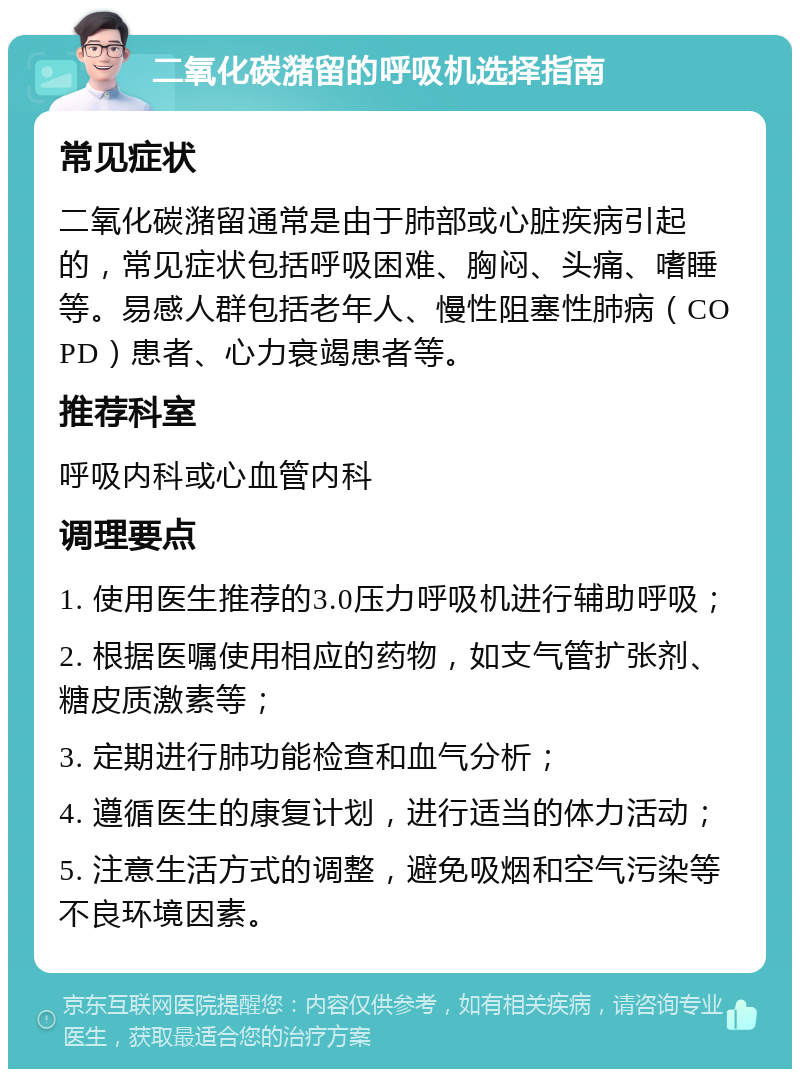 二氧化碳潴留的呼吸机选择指南 常见症状 二氧化碳潴留通常是由于肺部或心脏疾病引起的，常见症状包括呼吸困难、胸闷、头痛、嗜睡等。易感人群包括老年人、慢性阻塞性肺病（COPD）患者、心力衰竭患者等。 推荐科室 呼吸内科或心血管内科 调理要点 1. 使用医生推荐的3.0压力呼吸机进行辅助呼吸； 2. 根据医嘱使用相应的药物，如支气管扩张剂、糖皮质激素等； 3. 定期进行肺功能检查和血气分析； 4. 遵循医生的康复计划，进行适当的体力活动； 5. 注意生活方式的调整，避免吸烟和空气污染等不良环境因素。