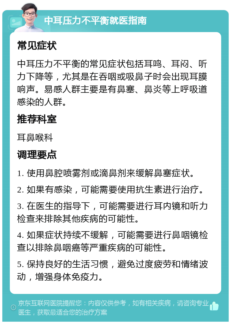 中耳压力不平衡就医指南 常见症状 中耳压力不平衡的常见症状包括耳鸣、耳闷、听力下降等，尤其是在吞咽或吸鼻子时会出现耳膜响声。易感人群主要是有鼻塞、鼻炎等上呼吸道感染的人群。 推荐科室 耳鼻喉科 调理要点 1. 使用鼻腔喷雾剂或滴鼻剂来缓解鼻塞症状。 2. 如果有感染，可能需要使用抗生素进行治疗。 3. 在医生的指导下，可能需要进行耳内镜和听力检查来排除其他疾病的可能性。 4. 如果症状持续不缓解，可能需要进行鼻咽镜检查以排除鼻咽癌等严重疾病的可能性。 5. 保持良好的生活习惯，避免过度疲劳和情绪波动，增强身体免疫力。