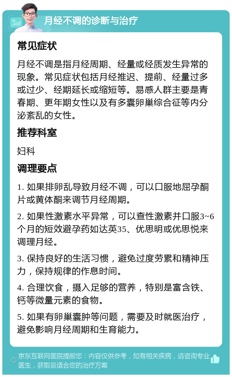 月经不调的诊断与治疗 常见症状 月经不调是指月经周期、经量或经质发生异常的现象。常见症状包括月经推迟、提前、经量过多或过少、经期延长或缩短等。易感人群主要是青春期、更年期女性以及有多囊卵巢综合征等内分泌紊乱的女性。 推荐科室 妇科 调理要点 1. 如果排卵乱导致月经不调，可以口服地屈孕酮片或黄体酮来调节月经周期。 2. 如果性激素水平异常，可以查性激素并口服3~6个月的短效避孕药如达英35、优思明或优思悦来调理月经。 3. 保持良好的生活习惯，避免过度劳累和精神压力，保持规律的作息时间。 4. 合理饮食，摄入足够的营养，特别是富含铁、钙等微量元素的食物。 5. 如果有卵巢囊肿等问题，需要及时就医治疗，避免影响月经周期和生育能力。