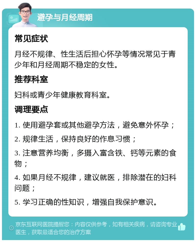 避孕与月经周期 常见症状 月经不规律、性生活后担心怀孕等情况常见于青少年和月经周期不稳定的女性。 推荐科室 妇科或青少年健康教育科室。 调理要点 1. 使用避孕套或其他避孕方法，避免意外怀孕； 2. 规律生活，保持良好的作息习惯； 3. 注意营养均衡，多摄入富含铁、钙等元素的食物； 4. 如果月经不规律，建议就医，排除潜在的妇科问题； 5. 学习正确的性知识，增强自我保护意识。