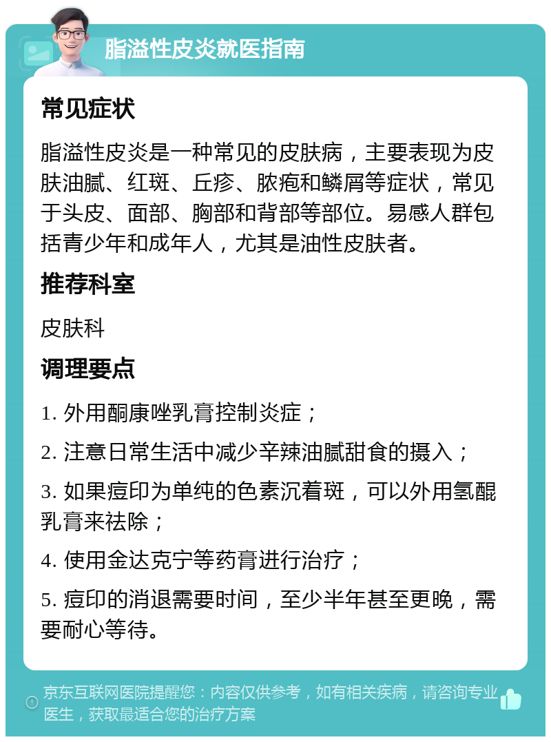 脂溢性皮炎就医指南 常见症状 脂溢性皮炎是一种常见的皮肤病，主要表现为皮肤油腻、红斑、丘疹、脓疱和鳞屑等症状，常见于头皮、面部、胸部和背部等部位。易感人群包括青少年和成年人，尤其是油性皮肤者。 推荐科室 皮肤科 调理要点 1. 外用酮康唑乳膏控制炎症； 2. 注意日常生活中减少辛辣油腻甜食的摄入； 3. 如果痘印为单纯的色素沉着斑，可以外用氢醌乳膏来祛除； 4. 使用金达克宁等药膏进行治疗； 5. 痘印的消退需要时间，至少半年甚至更晚，需要耐心等待。