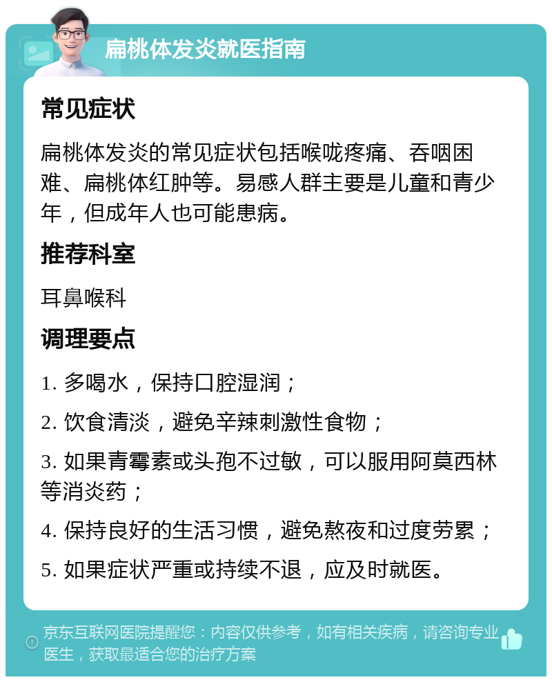 扁桃体发炎就医指南 常见症状 扁桃体发炎的常见症状包括喉咙疼痛、吞咽困难、扁桃体红肿等。易感人群主要是儿童和青少年，但成年人也可能患病。 推荐科室 耳鼻喉科 调理要点 1. 多喝水，保持口腔湿润； 2. 饮食清淡，避免辛辣刺激性食物； 3. 如果青霉素或头孢不过敏，可以服用阿莫西林等消炎药； 4. 保持良好的生活习惯，避免熬夜和过度劳累； 5. 如果症状严重或持续不退，应及时就医。