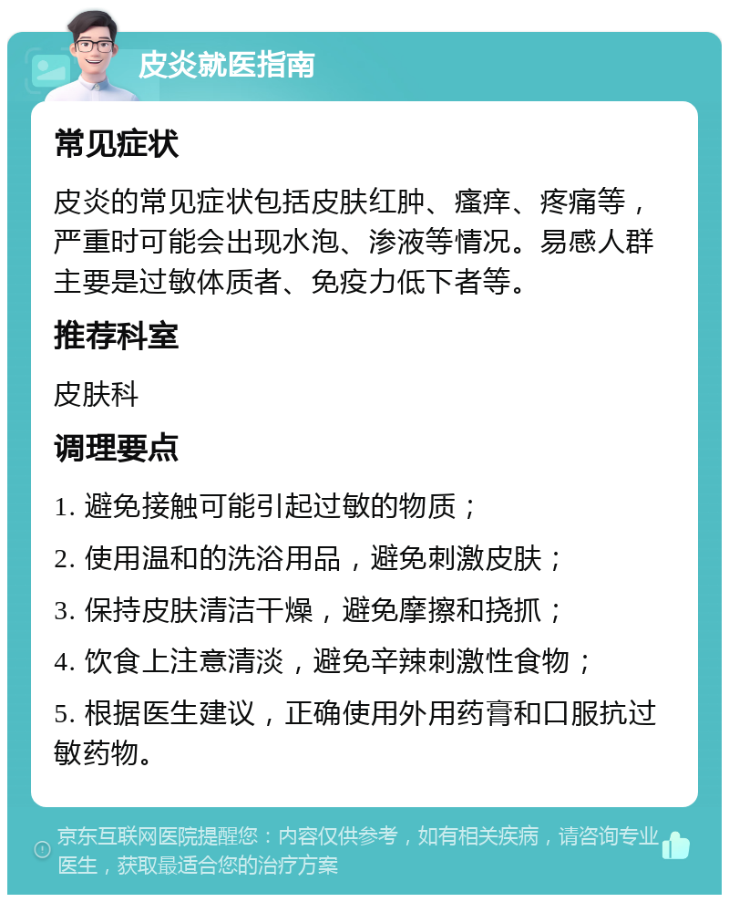 皮炎就医指南 常见症状 皮炎的常见症状包括皮肤红肿、瘙痒、疼痛等，严重时可能会出现水泡、渗液等情况。易感人群主要是过敏体质者、免疫力低下者等。 推荐科室 皮肤科 调理要点 1. 避免接触可能引起过敏的物质； 2. 使用温和的洗浴用品，避免刺激皮肤； 3. 保持皮肤清洁干燥，避免摩擦和挠抓； 4. 饮食上注意清淡，避免辛辣刺激性食物； 5. 根据医生建议，正确使用外用药膏和口服抗过敏药物。