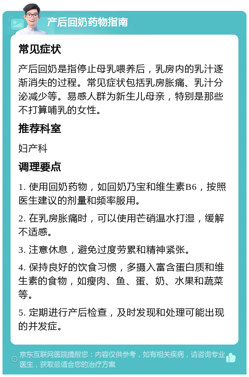 产后回奶药物指南 常见症状 产后回奶是指停止母乳喂养后，乳房内的乳汁逐渐消失的过程。常见症状包括乳房胀痛、乳汁分泌减少等。易感人群为新生儿母亲，特别是那些不打算哺乳的女性。 推荐科室 妇产科 调理要点 1. 使用回奶药物，如回奶乃宝和维生素B6，按照医生建议的剂量和频率服用。 2. 在乳房胀痛时，可以使用芒硝温水打湿，缓解不适感。 3. 注意休息，避免过度劳累和精神紧张。 4. 保持良好的饮食习惯，多摄入富含蛋白质和维生素的食物，如瘦肉、鱼、蛋、奶、水果和蔬菜等。 5. 定期进行产后检查，及时发现和处理可能出现的并发症。