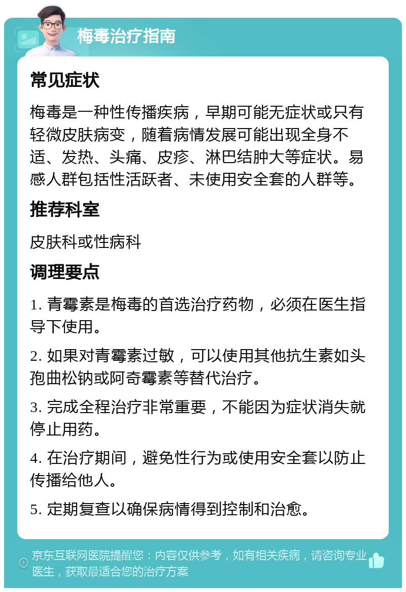 梅毒治疗指南 常见症状 梅毒是一种性传播疾病，早期可能无症状或只有轻微皮肤病变，随着病情发展可能出现全身不适、发热、头痛、皮疹、淋巴结肿大等症状。易感人群包括性活跃者、未使用安全套的人群等。 推荐科室 皮肤科或性病科 调理要点 1. 青霉素是梅毒的首选治疗药物，必须在医生指导下使用。 2. 如果对青霉素过敏，可以使用其他抗生素如头孢曲松钠或阿奇霉素等替代治疗。 3. 完成全程治疗非常重要，不能因为症状消失就停止用药。 4. 在治疗期间，避免性行为或使用安全套以防止传播给他人。 5. 定期复查以确保病情得到控制和治愈。