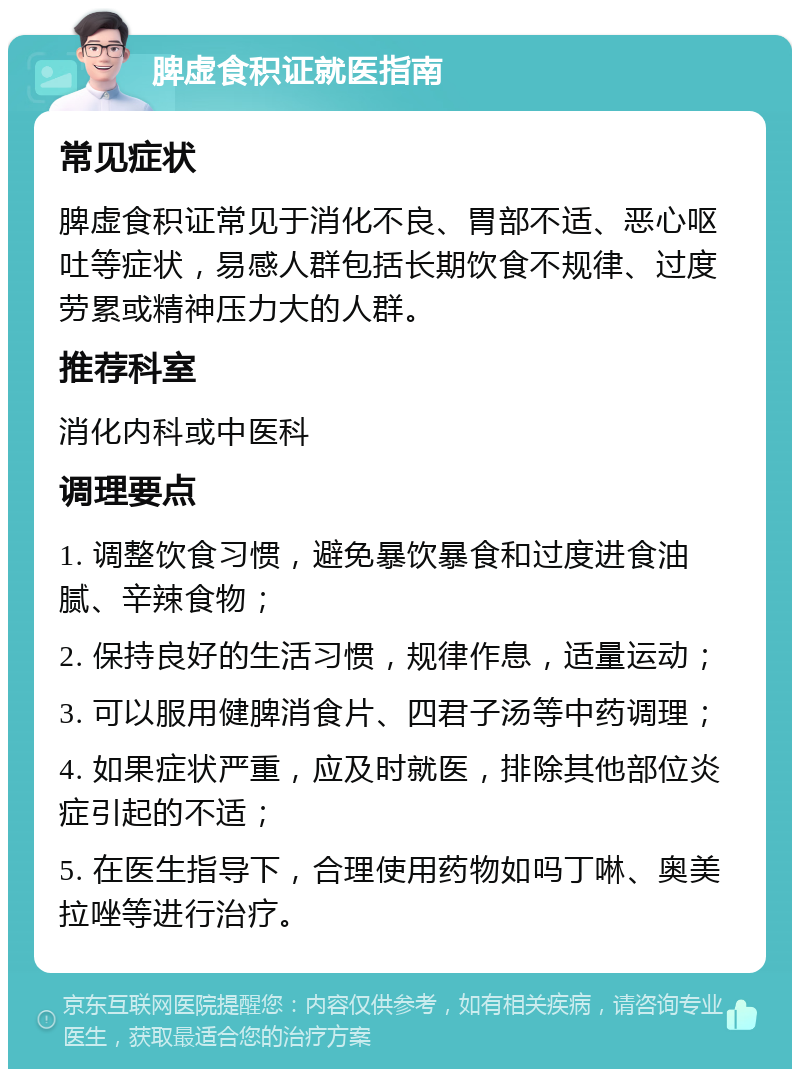 脾虚食积证就医指南 常见症状 脾虚食积证常见于消化不良、胃部不适、恶心呕吐等症状，易感人群包括长期饮食不规律、过度劳累或精神压力大的人群。 推荐科室 消化内科或中医科 调理要点 1. 调整饮食习惯，避免暴饮暴食和过度进食油腻、辛辣食物； 2. 保持良好的生活习惯，规律作息，适量运动； 3. 可以服用健脾消食片、四君子汤等中药调理； 4. 如果症状严重，应及时就医，排除其他部位炎症引起的不适； 5. 在医生指导下，合理使用药物如吗丁啉、奥美拉唑等进行治疗。