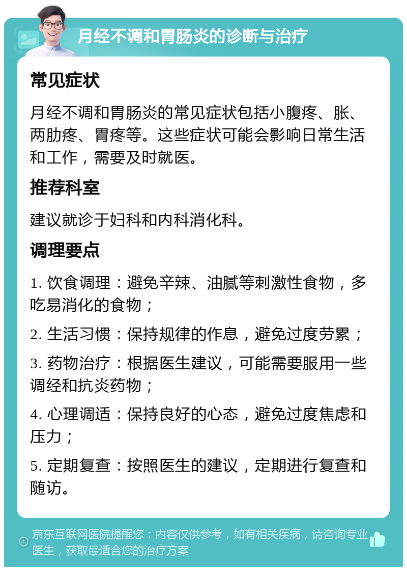 月经不调和胃肠炎的诊断与治疗 常见症状 月经不调和胃肠炎的常见症状包括小腹疼、胀、两肋疼、胃疼等。这些症状可能会影响日常生活和工作，需要及时就医。 推荐科室 建议就诊于妇科和内科消化科。 调理要点 1. 饮食调理：避免辛辣、油腻等刺激性食物，多吃易消化的食物； 2. 生活习惯：保持规律的作息，避免过度劳累； 3. 药物治疗：根据医生建议，可能需要服用一些调经和抗炎药物； 4. 心理调适：保持良好的心态，避免过度焦虑和压力； 5. 定期复查：按照医生的建议，定期进行复查和随访。