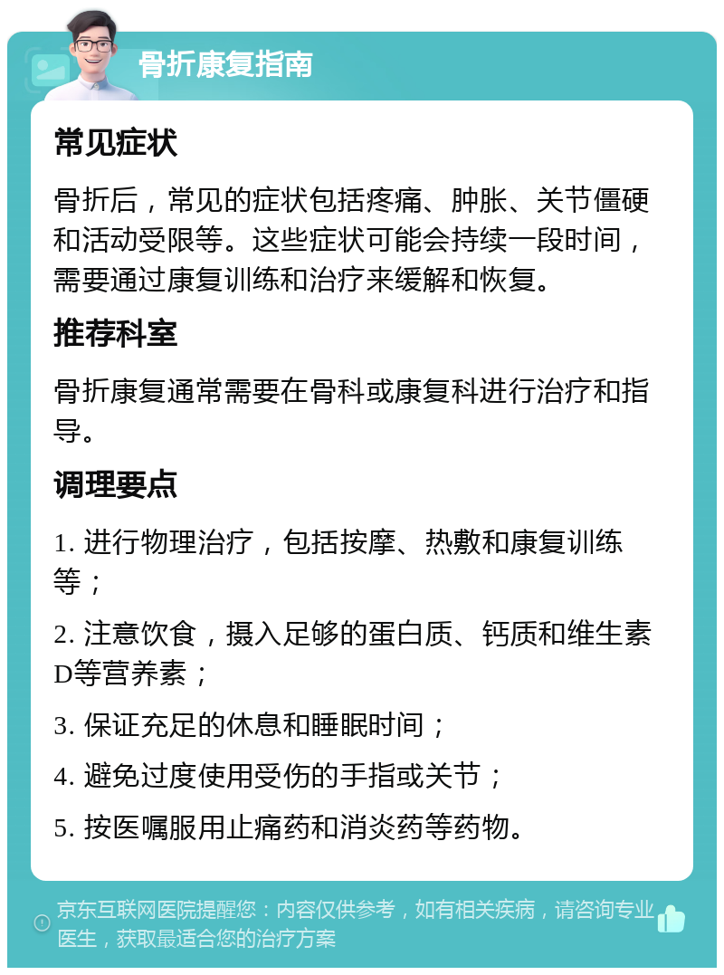 骨折康复指南 常见症状 骨折后，常见的症状包括疼痛、肿胀、关节僵硬和活动受限等。这些症状可能会持续一段时间，需要通过康复训练和治疗来缓解和恢复。 推荐科室 骨折康复通常需要在骨科或康复科进行治疗和指导。 调理要点 1. 进行物理治疗，包括按摩、热敷和康复训练等； 2. 注意饮食，摄入足够的蛋白质、钙质和维生素D等营养素； 3. 保证充足的休息和睡眠时间； 4. 避免过度使用受伤的手指或关节； 5. 按医嘱服用止痛药和消炎药等药物。