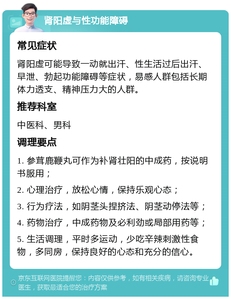 肾阳虚与性功能障碍 常见症状 肾阳虚可能导致一动就出汗、性生活过后出汗、早泄、勃起功能障碍等症状，易感人群包括长期体力透支、精神压力大的人群。 推荐科室 中医科、男科 调理要点 1. 参茸鹿鞭丸可作为补肾壮阳的中成药，按说明书服用； 2. 心理治疗，放松心情，保持乐观心态； 3. 行为疗法，如阴茎头捏挤法、阴茎动停法等； 4. 药物治疗，中成药物及必利劲或局部用药等； 5. 生活调理，平时多运动，少吃辛辣刺激性食物，多同房，保持良好的心态和充分的信心。