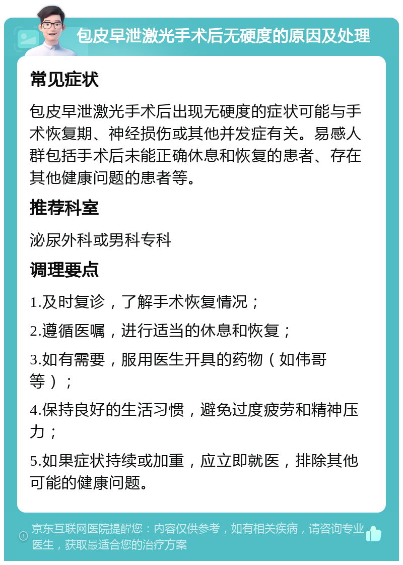 包皮早泄激光手术后无硬度的原因及处理 常见症状 包皮早泄激光手术后出现无硬度的症状可能与手术恢复期、神经损伤或其他并发症有关。易感人群包括手术后未能正确休息和恢复的患者、存在其他健康问题的患者等。 推荐科室 泌尿外科或男科专科 调理要点 1.及时复诊，了解手术恢复情况； 2.遵循医嘱，进行适当的休息和恢复； 3.如有需要，服用医生开具的药物（如伟哥等）； 4.保持良好的生活习惯，避免过度疲劳和精神压力； 5.如果症状持续或加重，应立即就医，排除其他可能的健康问题。