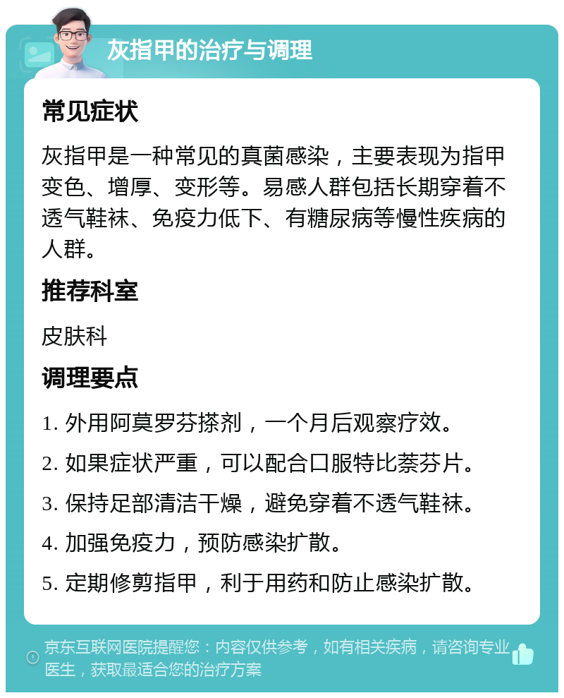 灰指甲的治疗与调理 常见症状 灰指甲是一种常见的真菌感染，主要表现为指甲变色、增厚、变形等。易感人群包括长期穿着不透气鞋袜、免疫力低下、有糖尿病等慢性疾病的人群。 推荐科室 皮肤科 调理要点 1. 外用阿莫罗芬搽剂，一个月后观察疗效。 2. 如果症状严重，可以配合口服特比萘芬片。 3. 保持足部清洁干燥，避免穿着不透气鞋袜。 4. 加强免疫力，预防感染扩散。 5. 定期修剪指甲，利于用药和防止感染扩散。