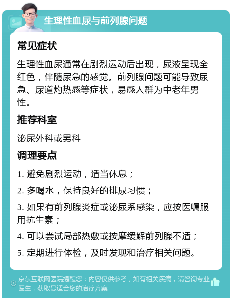 生理性血尿与前列腺问题 常见症状 生理性血尿通常在剧烈运动后出现，尿液呈现全红色，伴随尿急的感觉。前列腺问题可能导致尿急、尿道灼热感等症状，易感人群为中老年男性。 推荐科室 泌尿外科或男科 调理要点 1. 避免剧烈运动，适当休息； 2. 多喝水，保持良好的排尿习惯； 3. 如果有前列腺炎症或泌尿系感染，应按医嘱服用抗生素； 4. 可以尝试局部热敷或按摩缓解前列腺不适； 5. 定期进行体检，及时发现和治疗相关问题。