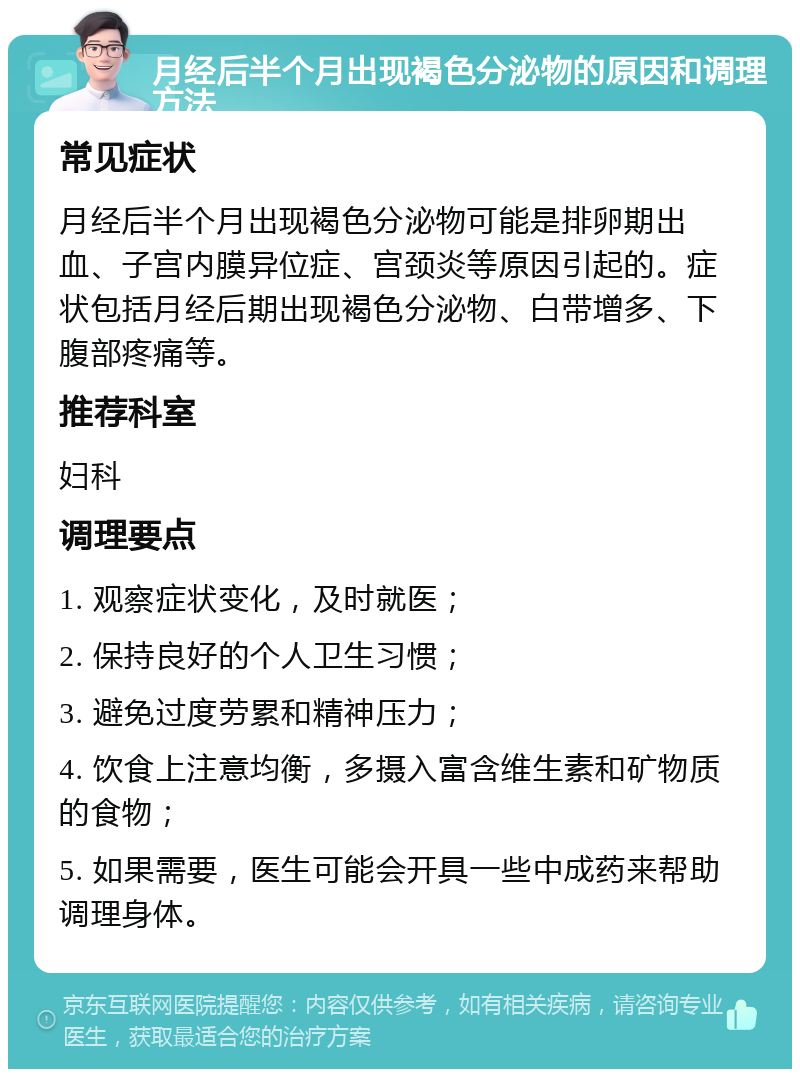 月经后半个月出现褐色分泌物的原因和调理方法 常见症状 月经后半个月出现褐色分泌物可能是排卵期出血、子宫内膜异位症、宫颈炎等原因引起的。症状包括月经后期出现褐色分泌物、白带增多、下腹部疼痛等。 推荐科室 妇科 调理要点 1. 观察症状变化，及时就医； 2. 保持良好的个人卫生习惯； 3. 避免过度劳累和精神压力； 4. 饮食上注意均衡，多摄入富含维生素和矿物质的食物； 5. 如果需要，医生可能会开具一些中成药来帮助调理身体。