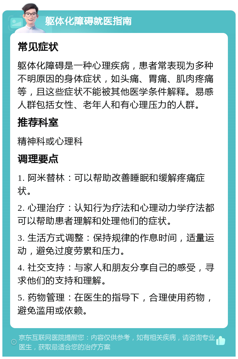 躯体化障碍就医指南 常见症状 躯体化障碍是一种心理疾病，患者常表现为多种不明原因的身体症状，如头痛、胃痛、肌肉疼痛等，且这些症状不能被其他医学条件解释。易感人群包括女性、老年人和有心理压力的人群。 推荐科室 精神科或心理科 调理要点 1. 阿米替林：可以帮助改善睡眠和缓解疼痛症状。 2. 心理治疗：认知行为疗法和心理动力学疗法都可以帮助患者理解和处理他们的症状。 3. 生活方式调整：保持规律的作息时间，适量运动，避免过度劳累和压力。 4. 社交支持：与家人和朋友分享自己的感受，寻求他们的支持和理解。 5. 药物管理：在医生的指导下，合理使用药物，避免滥用或依赖。