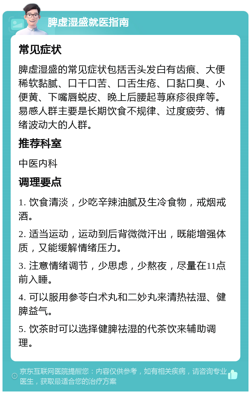 脾虚湿盛就医指南 常见症状 脾虚湿盛的常见症状包括舌头发白有齿痕、大便稀软黏腻、口干口苦、口舌生疮、口黏口臭、小便黄、下嘴唇蜕皮、晚上后腰起荨麻疹很痒等。易感人群主要是长期饮食不规律、过度疲劳、情绪波动大的人群。 推荐科室 中医内科 调理要点 1. 饮食清淡，少吃辛辣油腻及生冷食物，戒烟戒酒。 2. 适当运动，运动到后背微微汗出，既能增强体质，又能缓解情绪压力。 3. 注意情绪调节，少思虑，少熬夜，尽量在11点前入睡。 4. 可以服用参苓白术丸和二妙丸来清热祛湿、健脾益气。 5. 饮茶时可以选择健脾祛湿的代茶饮来辅助调理。