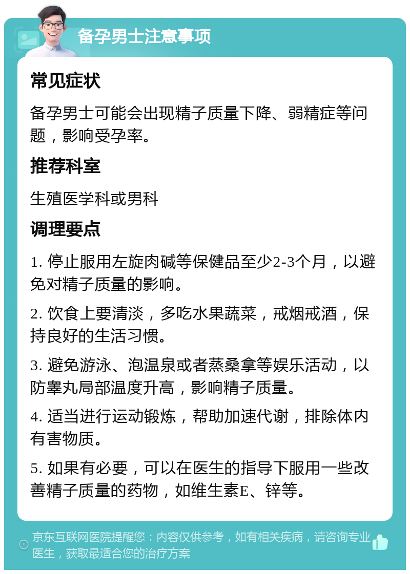 备孕男士注意事项 常见症状 备孕男士可能会出现精子质量下降、弱精症等问题，影响受孕率。 推荐科室 生殖医学科或男科 调理要点 1. 停止服用左旋肉碱等保健品至少2-3个月，以避免对精子质量的影响。 2. 饮食上要清淡，多吃水果蔬菜，戒烟戒酒，保持良好的生活习惯。 3. 避免游泳、泡温泉或者蒸桑拿等娱乐活动，以防睾丸局部温度升高，影响精子质量。 4. 适当进行运动锻炼，帮助加速代谢，排除体内有害物质。 5. 如果有必要，可以在医生的指导下服用一些改善精子质量的药物，如维生素E、锌等。