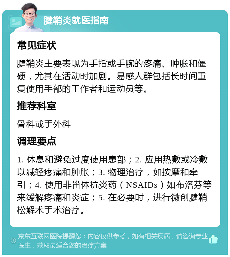 腱鞘炎就医指南 常见症状 腱鞘炎主要表现为手指或手腕的疼痛、肿胀和僵硬，尤其在活动时加剧。易感人群包括长时间重复使用手部的工作者和运动员等。 推荐科室 骨科或手外科 调理要点 1. 休息和避免过度使用患部；2. 应用热敷或冷敷以减轻疼痛和肿胀；3. 物理治疗，如按摩和牵引；4. 使用非甾体抗炎药（NSAIDs）如布洛芬等来缓解疼痛和炎症；5. 在必要时，进行微创腱鞘松解术手术治疗。