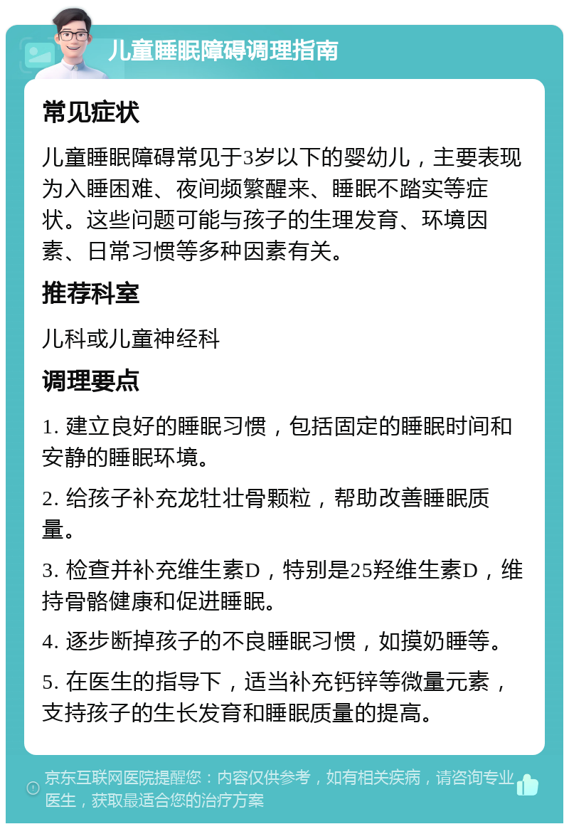 儿童睡眠障碍调理指南 常见症状 儿童睡眠障碍常见于3岁以下的婴幼儿，主要表现为入睡困难、夜间频繁醒来、睡眠不踏实等症状。这些问题可能与孩子的生理发育、环境因素、日常习惯等多种因素有关。 推荐科室 儿科或儿童神经科 调理要点 1. 建立良好的睡眠习惯，包括固定的睡眠时间和安静的睡眠环境。 2. 给孩子补充龙牡壮骨颗粒，帮助改善睡眠质量。 3. 检查并补充维生素D，特别是25羟维生素D，维持骨骼健康和促进睡眠。 4. 逐步断掉孩子的不良睡眠习惯，如摸奶睡等。 5. 在医生的指导下，适当补充钙锌等微量元素，支持孩子的生长发育和睡眠质量的提高。