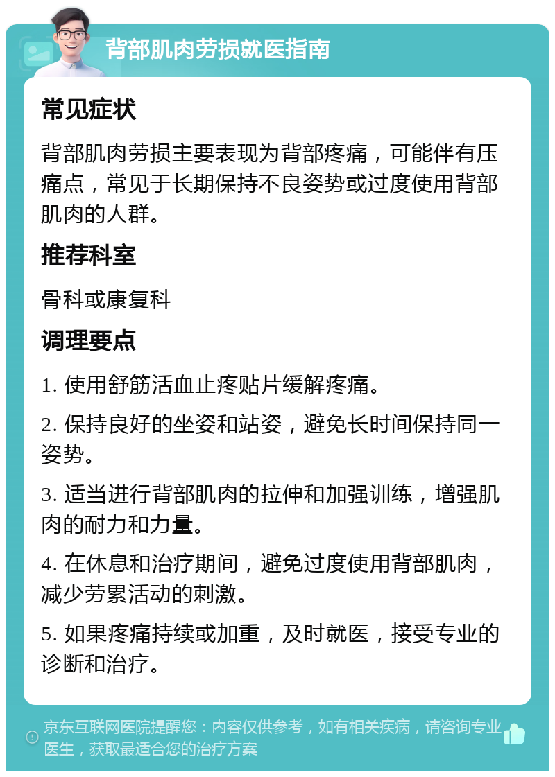 背部肌肉劳损就医指南 常见症状 背部肌肉劳损主要表现为背部疼痛，可能伴有压痛点，常见于长期保持不良姿势或过度使用背部肌肉的人群。 推荐科室 骨科或康复科 调理要点 1. 使用舒筋活血止疼贴片缓解疼痛。 2. 保持良好的坐姿和站姿，避免长时间保持同一姿势。 3. 适当进行背部肌肉的拉伸和加强训练，增强肌肉的耐力和力量。 4. 在休息和治疗期间，避免过度使用背部肌肉，减少劳累活动的刺激。 5. 如果疼痛持续或加重，及时就医，接受专业的诊断和治疗。