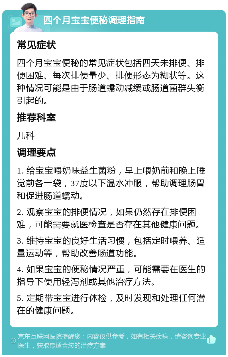 四个月宝宝便秘调理指南 常见症状 四个月宝宝便秘的常见症状包括四天未排便、排便困难、每次排便量少、排便形态为糊状等。这种情况可能是由于肠道蠕动减缓或肠道菌群失衡引起的。 推荐科室 儿科 调理要点 1. 给宝宝喂奶味益生菌粉，早上喂奶前和晚上睡觉前各一袋，37度以下温水冲服，帮助调理肠胃和促进肠道蠕动。 2. 观察宝宝的排便情况，如果仍然存在排便困难，可能需要就医检查是否存在其他健康问题。 3. 维持宝宝的良好生活习惯，包括定时喂养、适量运动等，帮助改善肠道功能。 4. 如果宝宝的便秘情况严重，可能需要在医生的指导下使用轻泻剂或其他治疗方法。 5. 定期带宝宝进行体检，及时发现和处理任何潜在的健康问题。