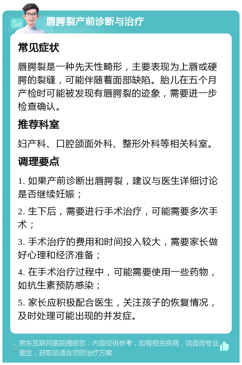 唇腭裂产前诊断与治疗 常见症状 唇腭裂是一种先天性畸形，主要表现为上唇或硬腭的裂缝，可能伴随着面部缺陷。胎儿在五个月产检时可能被发现有唇腭裂的迹象，需要进一步检查确认。 推荐科室 妇产科、口腔颌面外科、整形外科等相关科室。 调理要点 1. 如果产前诊断出唇腭裂，建议与医生详细讨论是否继续妊娠； 2. 生下后，需要进行手术治疗，可能需要多次手术； 3. 手术治疗的费用和时间投入较大，需要家长做好心理和经济准备； 4. 在手术治疗过程中，可能需要使用一些药物，如抗生素预防感染； 5. 家长应积极配合医生，关注孩子的恢复情况，及时处理可能出现的并发症。