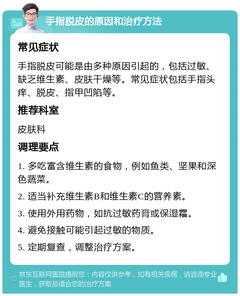 手指脱皮的原因和治疗方法 常见症状 手指脱皮可能是由多种原因引起的，包括过敏、缺乏维生素、皮肤干燥等。常见症状包括手指头痒、脱皮、指甲凹陷等。 推荐科室 皮肤科 调理要点 1. 多吃富含维生素的食物，例如鱼类、坚果和深色蔬菜。 2. 适当补充维生素B和维生素C的营养素。 3. 使用外用药物，如抗过敏药膏或保湿霜。 4. 避免接触可能引起过敏的物质。 5. 定期复查，调整治疗方案。