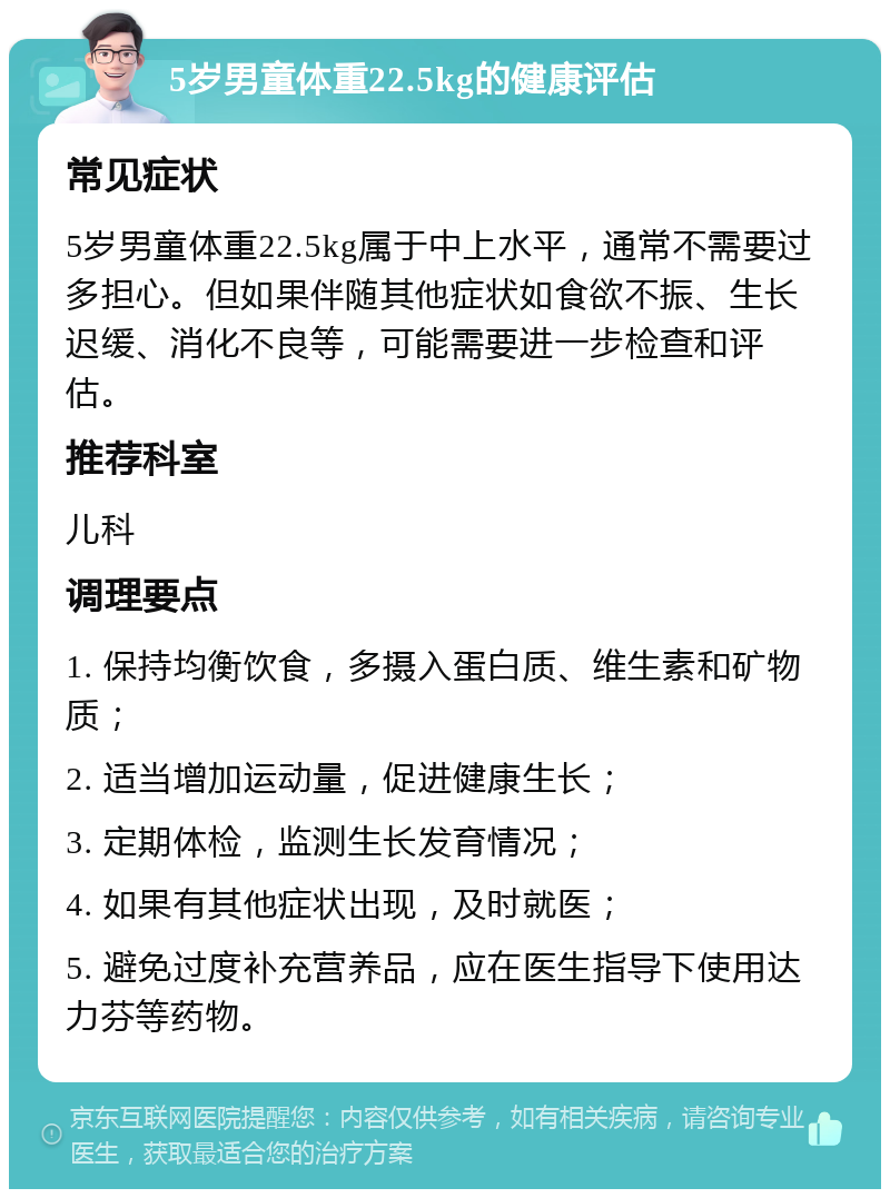 5岁男童体重22.5kg的健康评估 常见症状 5岁男童体重22.5kg属于中上水平，通常不需要过多担心。但如果伴随其他症状如食欲不振、生长迟缓、消化不良等，可能需要进一步检查和评估。 推荐科室 儿科 调理要点 1. 保持均衡饮食，多摄入蛋白质、维生素和矿物质； 2. 适当增加运动量，促进健康生长； 3. 定期体检，监测生长发育情况； 4. 如果有其他症状出现，及时就医； 5. 避免过度补充营养品，应在医生指导下使用达力芬等药物。