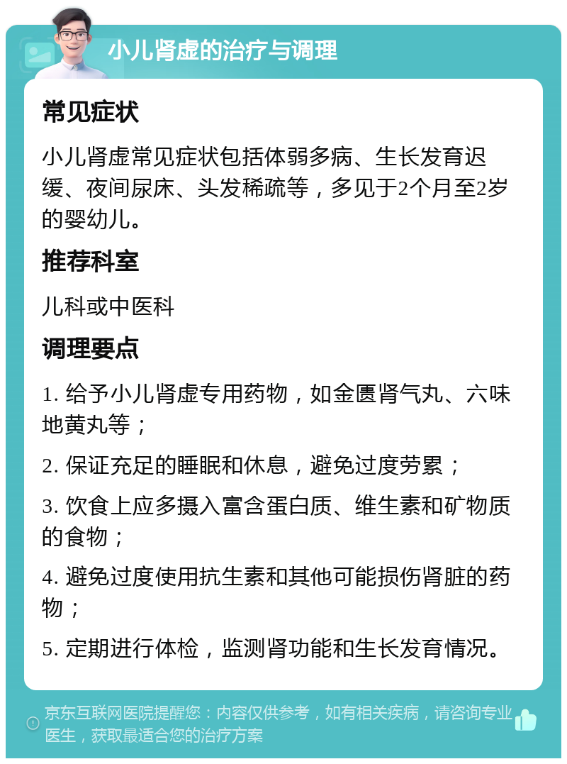 小儿肾虚的治疗与调理 常见症状 小儿肾虚常见症状包括体弱多病、生长发育迟缓、夜间尿床、头发稀疏等，多见于2个月至2岁的婴幼儿。 推荐科室 儿科或中医科 调理要点 1. 给予小儿肾虚专用药物，如金匮肾气丸、六味地黄丸等； 2. 保证充足的睡眠和休息，避免过度劳累； 3. 饮食上应多摄入富含蛋白质、维生素和矿物质的食物； 4. 避免过度使用抗生素和其他可能损伤肾脏的药物； 5. 定期进行体检，监测肾功能和生长发育情况。