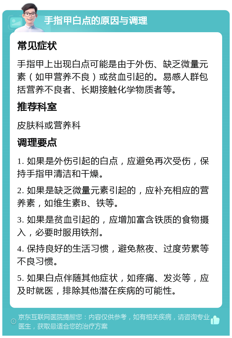 手指甲白点的原因与调理 常见症状 手指甲上出现白点可能是由于外伤、缺乏微量元素（如甲营养不良）或贫血引起的。易感人群包括营养不良者、长期接触化学物质者等。 推荐科室 皮肤科或营养科 调理要点 1. 如果是外伤引起的白点，应避免再次受伤，保持手指甲清洁和干燥。 2. 如果是缺乏微量元素引起的，应补充相应的营养素，如维生素B、铁等。 3. 如果是贫血引起的，应增加富含铁质的食物摄入，必要时服用铁剂。 4. 保持良好的生活习惯，避免熬夜、过度劳累等不良习惯。 5. 如果白点伴随其他症状，如疼痛、发炎等，应及时就医，排除其他潜在疾病的可能性。