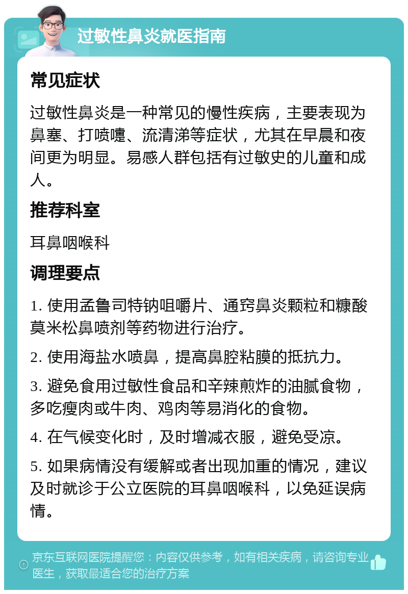 过敏性鼻炎就医指南 常见症状 过敏性鼻炎是一种常见的慢性疾病，主要表现为鼻塞、打喷嚏、流清涕等症状，尤其在早晨和夜间更为明显。易感人群包括有过敏史的儿童和成人。 推荐科室 耳鼻咽喉科 调理要点 1. 使用孟鲁司特钠咀嚼片、通窍鼻炎颗粒和糠酸莫米松鼻喷剂等药物进行治疗。 2. 使用海盐水喷鼻，提高鼻腔粘膜的抵抗力。 3. 避免食用过敏性食品和辛辣煎炸的油腻食物，多吃瘦肉或牛肉、鸡肉等易消化的食物。 4. 在气候变化时，及时增减衣服，避免受凉。 5. 如果病情没有缓解或者出现加重的情况，建议及时就诊于公立医院的耳鼻咽喉科，以免延误病情。