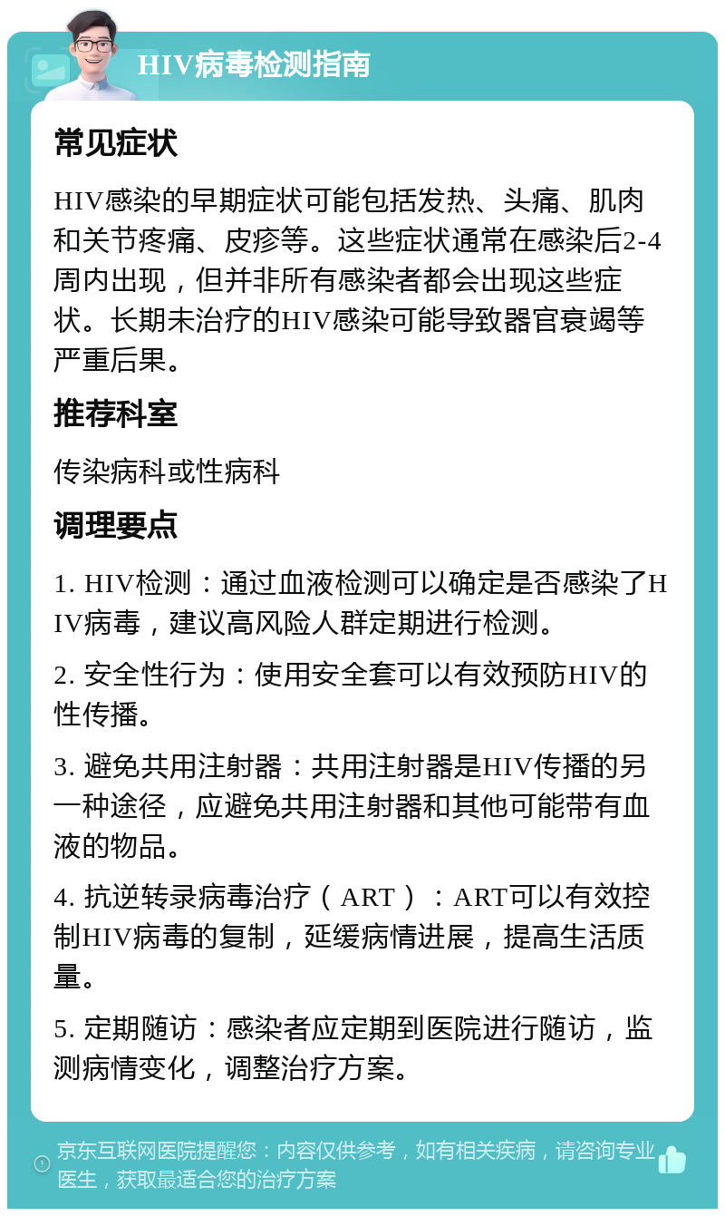 HIV病毒检测指南 常见症状 HIV感染的早期症状可能包括发热、头痛、肌肉和关节疼痛、皮疹等。这些症状通常在感染后2-4周内出现，但并非所有感染者都会出现这些症状。长期未治疗的HIV感染可能导致器官衰竭等严重后果。 推荐科室 传染病科或性病科 调理要点 1. HIV检测：通过血液检测可以确定是否感染了HIV病毒，建议高风险人群定期进行检测。 2. 安全性行为：使用安全套可以有效预防HIV的性传播。 3. 避免共用注射器：共用注射器是HIV传播的另一种途径，应避免共用注射器和其他可能带有血液的物品。 4. 抗逆转录病毒治疗（ART）：ART可以有效控制HIV病毒的复制，延缓病情进展，提高生活质量。 5. 定期随访：感染者应定期到医院进行随访，监测病情变化，调整治疗方案。