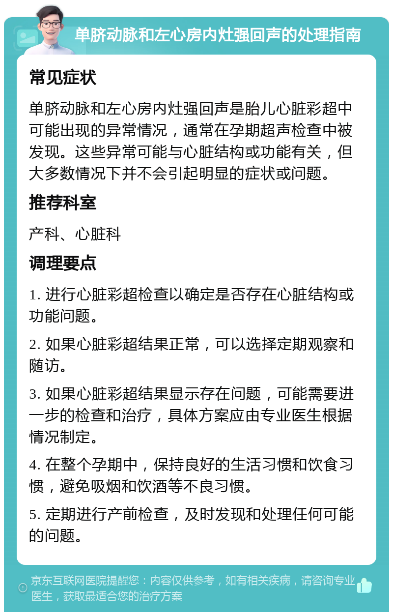 单脐动脉和左心房内灶强回声的处理指南 常见症状 单脐动脉和左心房内灶强回声是胎儿心脏彩超中可能出现的异常情况，通常在孕期超声检查中被发现。这些异常可能与心脏结构或功能有关，但大多数情况下并不会引起明显的症状或问题。 推荐科室 产科、心脏科 调理要点 1. 进行心脏彩超检查以确定是否存在心脏结构或功能问题。 2. 如果心脏彩超结果正常，可以选择定期观察和随访。 3. 如果心脏彩超结果显示存在问题，可能需要进一步的检查和治疗，具体方案应由专业医生根据情况制定。 4. 在整个孕期中，保持良好的生活习惯和饮食习惯，避免吸烟和饮酒等不良习惯。 5. 定期进行产前检查，及时发现和处理任何可能的问题。