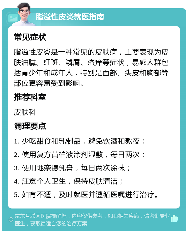 脂溢性皮炎就医指南 常见症状 脂溢性皮炎是一种常见的皮肤病，主要表现为皮肤油腻、红斑、鳞屑、瘙痒等症状，易感人群包括青少年和成年人，特别是面部、头皮和胸部等部位更容易受到影响。 推荐科室 皮肤科 调理要点 1. 少吃甜食和乳制品，避免饮酒和熬夜； 2. 使用复方黄柏液涂剂湿敷，每日两次； 3. 使用地奈德乳膏，每日两次涂抹； 4. 注意个人卫生，保持皮肤清洁； 5. 如有不适，及时就医并遵循医嘱进行治疗。