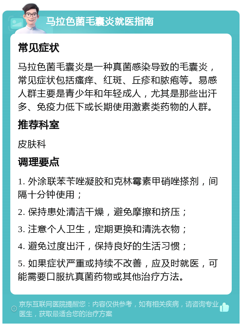 马拉色菌毛囊炎就医指南 常见症状 马拉色菌毛囊炎是一种真菌感染导致的毛囊炎，常见症状包括瘙痒、红斑、丘疹和脓疱等。易感人群主要是青少年和年轻成人，尤其是那些出汗多、免疫力低下或长期使用激素类药物的人群。 推荐科室 皮肤科 调理要点 1. 外涂联苯苄唑凝胶和克林霉素甲硝唑搽剂，间隔十分钟使用； 2. 保持患处清洁干燥，避免摩擦和挤压； 3. 注意个人卫生，定期更换和清洗衣物； 4. 避免过度出汗，保持良好的生活习惯； 5. 如果症状严重或持续不改善，应及时就医，可能需要口服抗真菌药物或其他治疗方法。