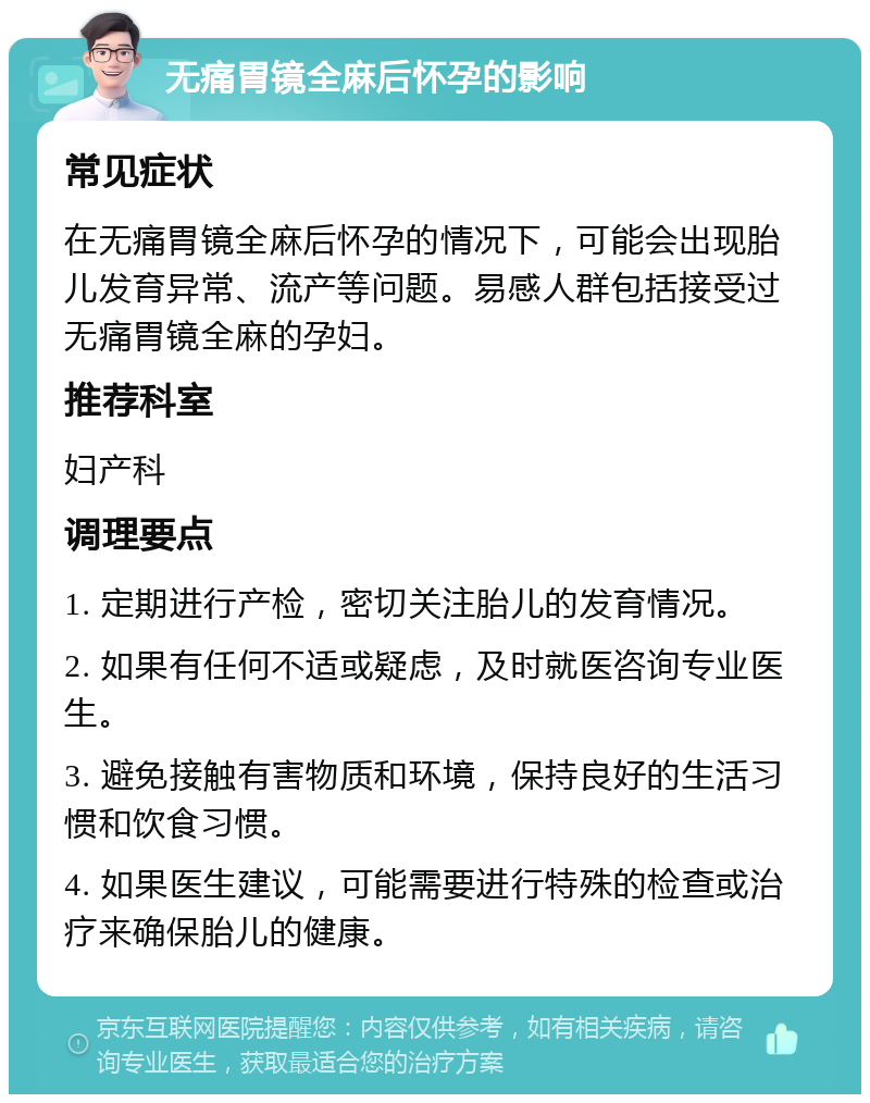 无痛胃镜全麻后怀孕的影响 常见症状 在无痛胃镜全麻后怀孕的情况下，可能会出现胎儿发育异常、流产等问题。易感人群包括接受过无痛胃镜全麻的孕妇。 推荐科室 妇产科 调理要点 1. 定期进行产检，密切关注胎儿的发育情况。 2. 如果有任何不适或疑虑，及时就医咨询专业医生。 3. 避免接触有害物质和环境，保持良好的生活习惯和饮食习惯。 4. 如果医生建议，可能需要进行特殊的检查或治疗来确保胎儿的健康。