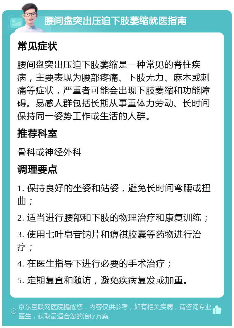 腰间盘突出压迫下肢萎缩就医指南 常见症状 腰间盘突出压迫下肢萎缩是一种常见的脊柱疾病，主要表现为腰部疼痛、下肢无力、麻木或刺痛等症状，严重者可能会出现下肢萎缩和功能障碍。易感人群包括长期从事重体力劳动、长时间保持同一姿势工作或生活的人群。 推荐科室 骨科或神经外科 调理要点 1. 保持良好的坐姿和站姿，避免长时间弯腰或扭曲； 2. 适当进行腰部和下肢的物理治疗和康复训练； 3. 使用七叶皂苷钠片和痹祺胶囊等药物进行治疗； 4. 在医生指导下进行必要的手术治疗； 5. 定期复查和随访，避免疾病复发或加重。