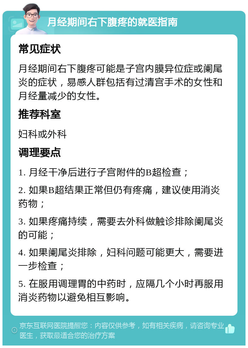 月经期间右下腹疼的就医指南 常见症状 月经期间右下腹疼可能是子宫内膜异位症或阑尾炎的症状，易感人群包括有过清宫手术的女性和月经量减少的女性。 推荐科室 妇科或外科 调理要点 1. 月经干净后进行子宫附件的B超检查； 2. 如果B超结果正常但仍有疼痛，建议使用消炎药物； 3. 如果疼痛持续，需要去外科做触诊排除阑尾炎的可能； 4. 如果阑尾炎排除，妇科问题可能更大，需要进一步检查； 5. 在服用调理胃的中药时，应隔几个小时再服用消炎药物以避免相互影响。