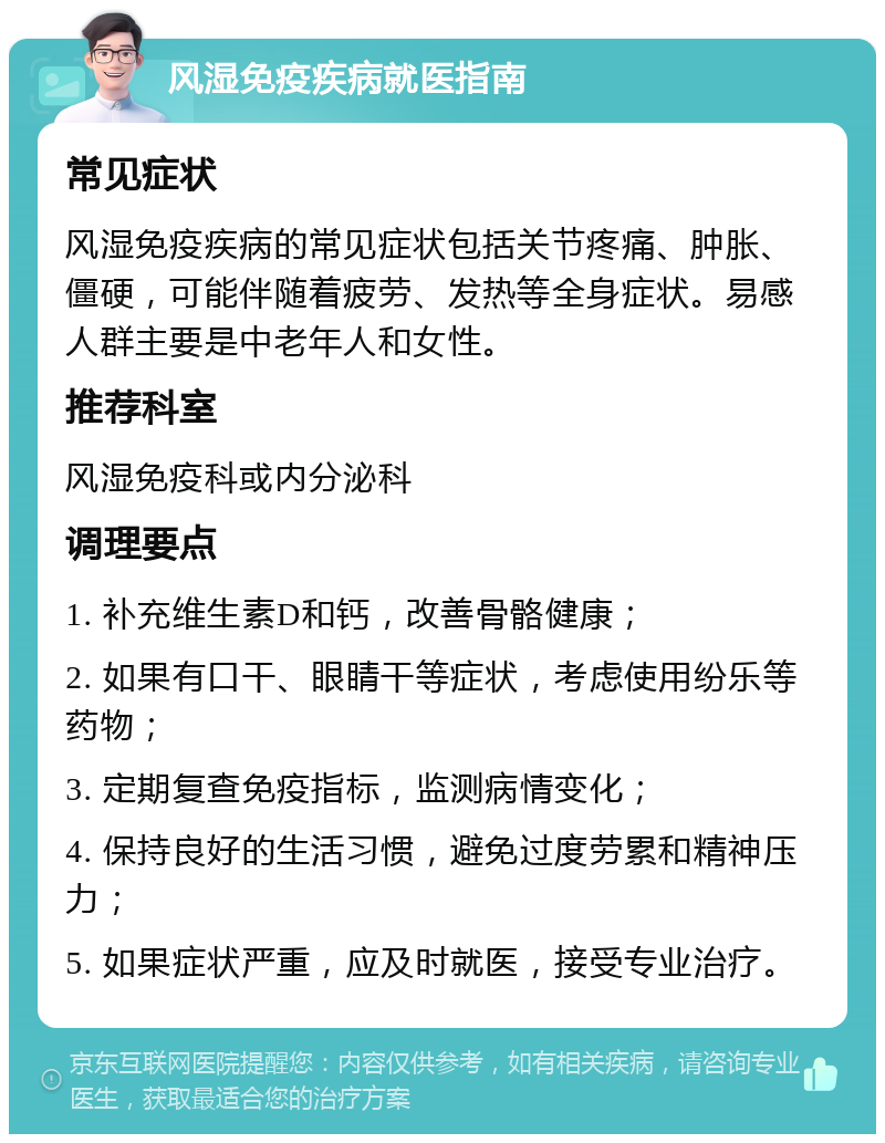 风湿免疫疾病就医指南 常见症状 风湿免疫疾病的常见症状包括关节疼痛、肿胀、僵硬，可能伴随着疲劳、发热等全身症状。易感人群主要是中老年人和女性。 推荐科室 风湿免疫科或内分泌科 调理要点 1. 补充维生素D和钙，改善骨骼健康； 2. 如果有口干、眼睛干等症状，考虑使用纷乐等药物； 3. 定期复查免疫指标，监测病情变化； 4. 保持良好的生活习惯，避免过度劳累和精神压力； 5. 如果症状严重，应及时就医，接受专业治疗。